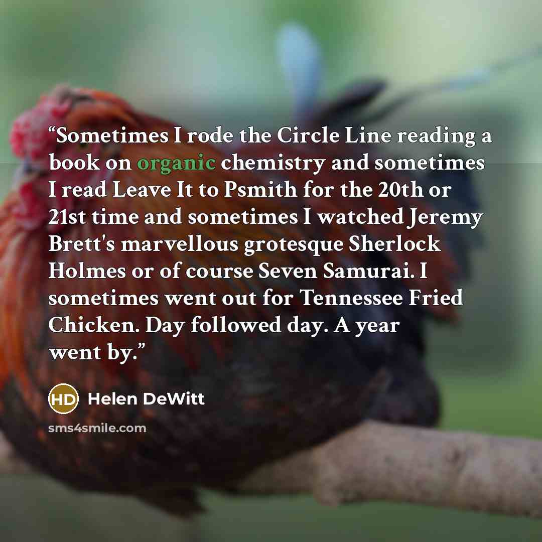 “Sometimes I rode the Circle Line reading a book on organic chemistry and sometimes I read Leave It to Psmith for the 20th or 21st time and sometimes I watched Jeremy Brett's marvellous grotesque Sherlock Holmes or of course Seven Samurai. I sometimes went out for Tennessee Fried Chicken. Day…” quote by Helen DeWitt