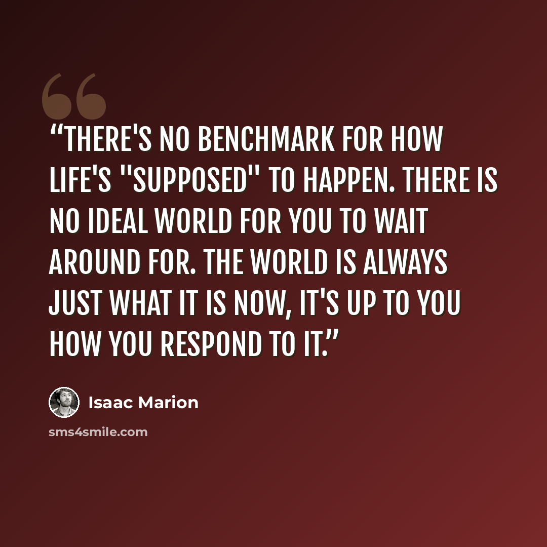 “There's no benchmark for how life's "supposed" to happen. There is no ideal world for you to wait around for. The world is always just what it is now, it's up to you how you respond to it.” quote by Isaac Marion