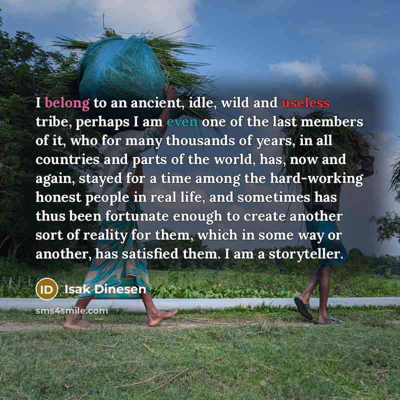 “I belong to an ancient, idle, wild and useless tribe, perhaps I am even one of the last members of it, who for many thousands of years, in all countries and parts of the world, has, now and again, stayed for a time among the hard-working honest people in real life, and sometimes has thus been…” quote by Isak Dinesen