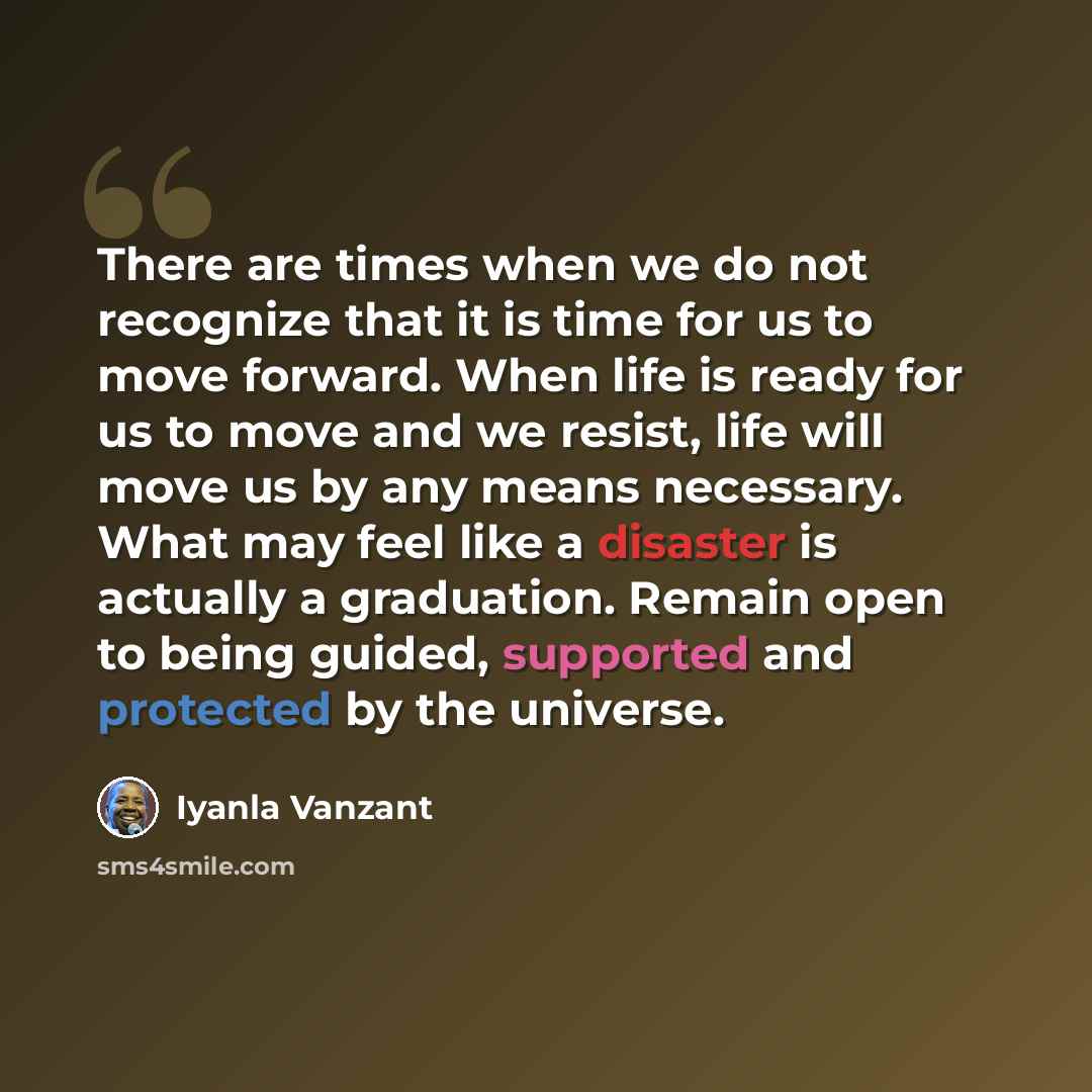 “There are times when we do not recognize that it is time for us to move forward. When life is ready for us to move and we resist, life will move us by any means necessary. What may feel like a disaster is actually a graduation. Remain open to being guided, supported and protected by the universe.” quote by Iyanla Vanzant