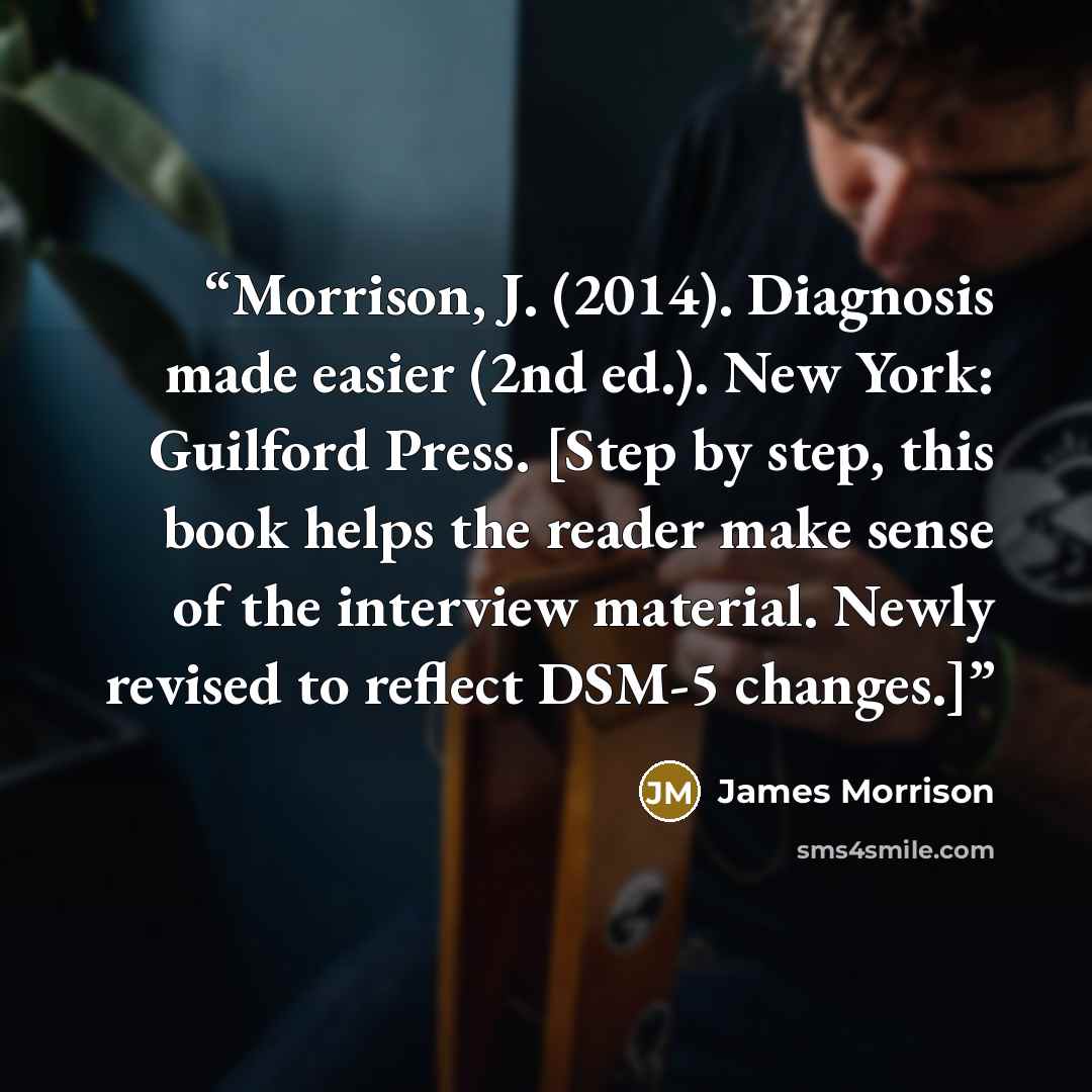 “Morrison, J. (2014). Diagnosis made easier (2nd ed.). New York: Guilford Press. [Step by step, this book helps the reader make sense of the interview material. Newly revised to reflect DSM-5 changes.]” quote by James Morrison