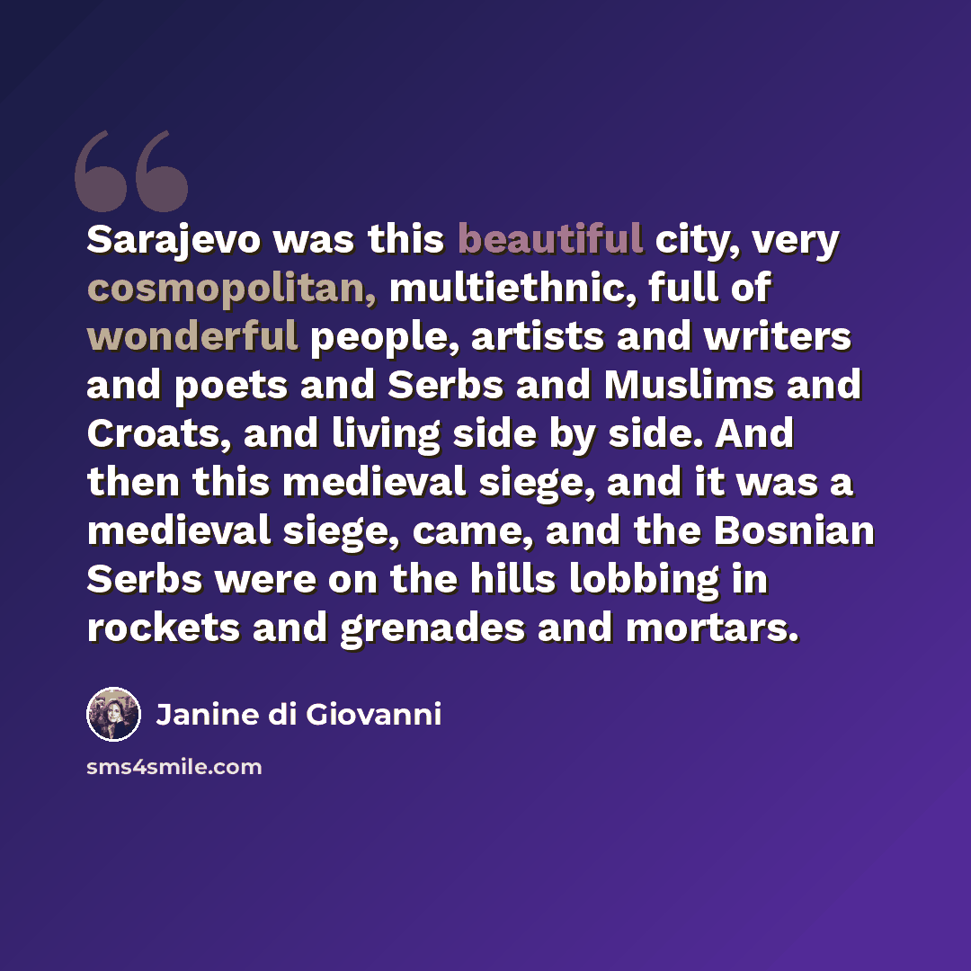 “Sarajevo was this beautiful city, very cosmopolitan, multiethnic, full of wonderful people, artists and writers and poets and Serbs and Muslims and Croats, and living side by side. And then this medieval siege, and it was a medieval siege, came, and the Bosnian Serbs were on the hills lobbing in…” quote by Janine di Giovanni