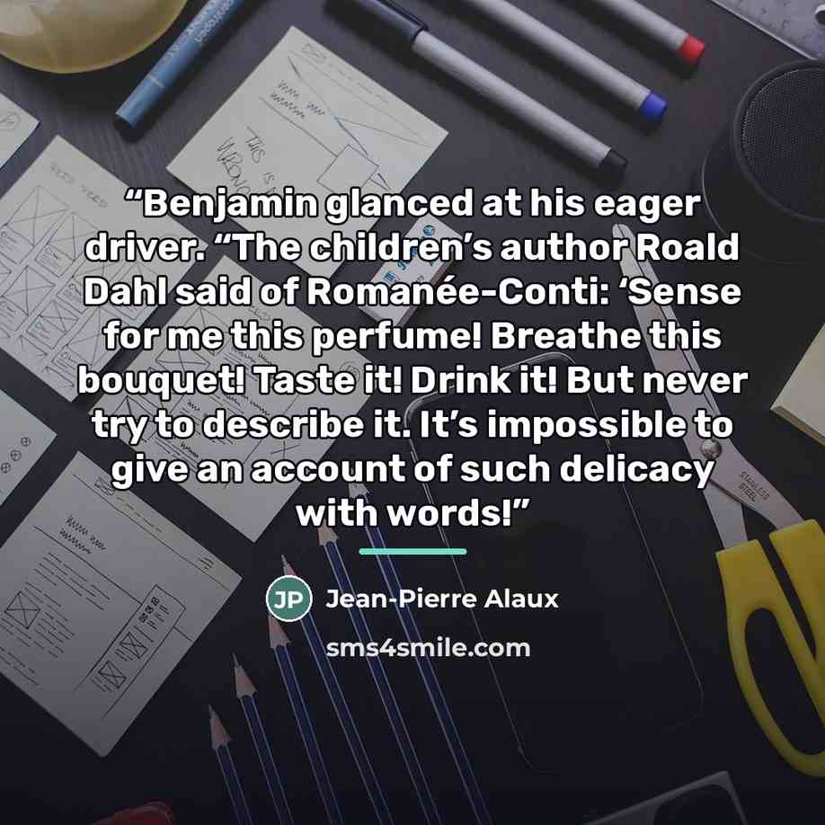 “Benjamin glanced at his eager driver. “The children’s author Roald Dahl said of Romanée-Conti: ‘Sense for me this perfume! Breathe this bouquet! Taste it! Drink it! But never try to describe it. It’s impossible to give an account of such delicacy with words!” quote by Jean-Pierre Alaux