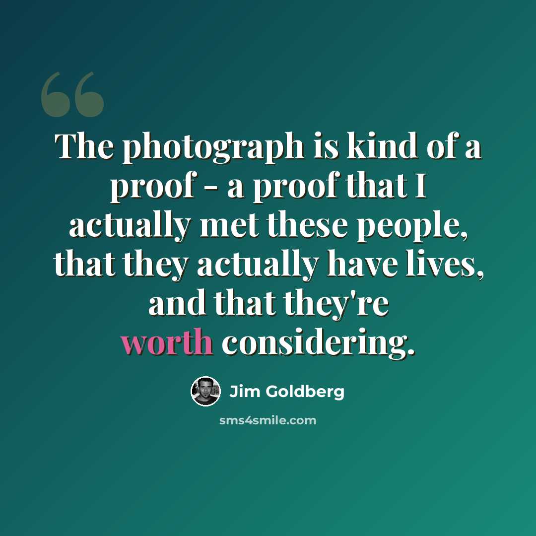 “The photograph is kind of a proof - a proof that I actually met these people, that they actually have lives, and that they're worth considering.” quote by Jim Goldberg
