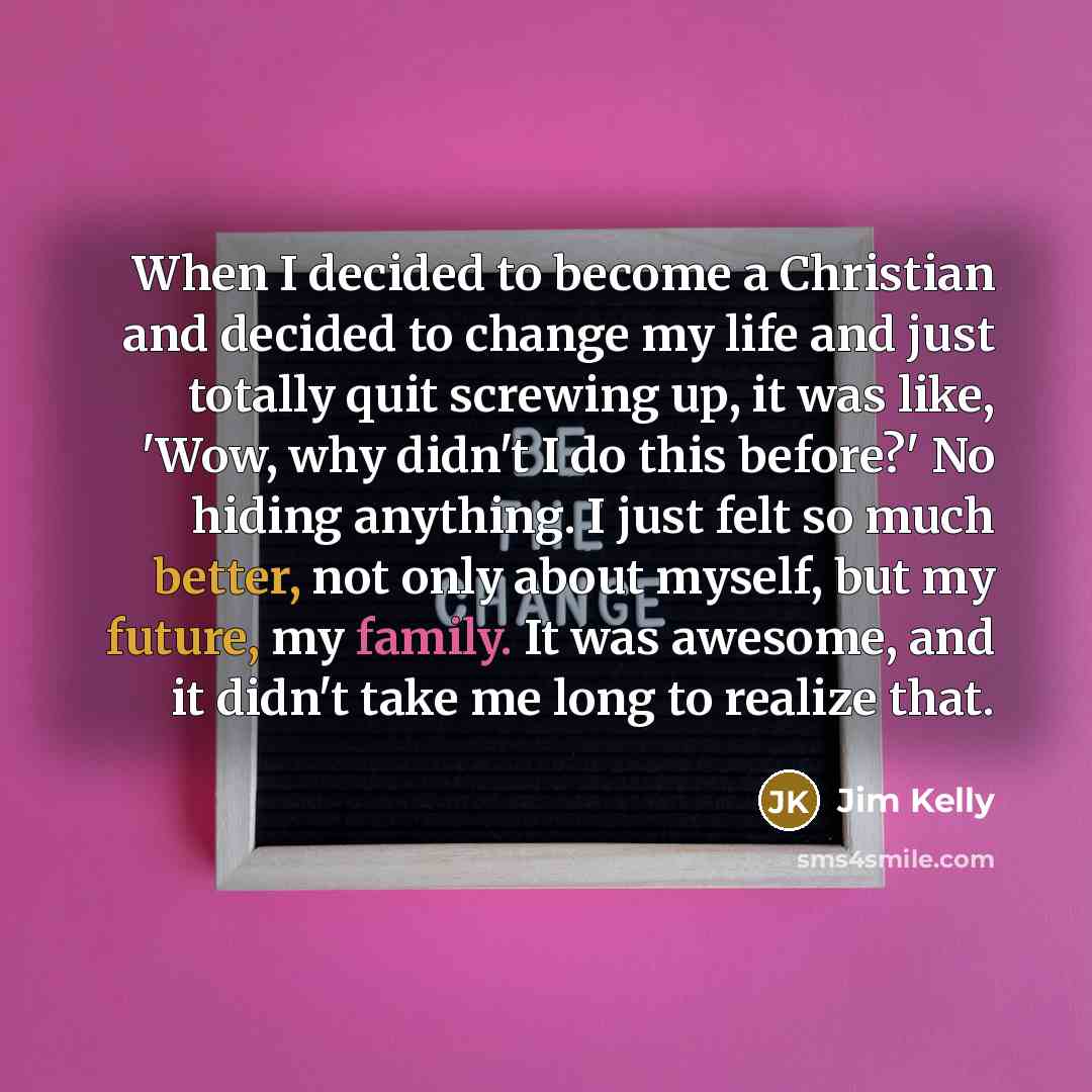 “When I decided to become a Christian and decided to change my life and just totally quit screwing up, it was like, 'Wow, why didn't I do this before?' No hiding anything. I just felt so much better, not only about myself, but my future, my family. It was awesome, and it didn't take me long to…” quote by Jim Kelly
