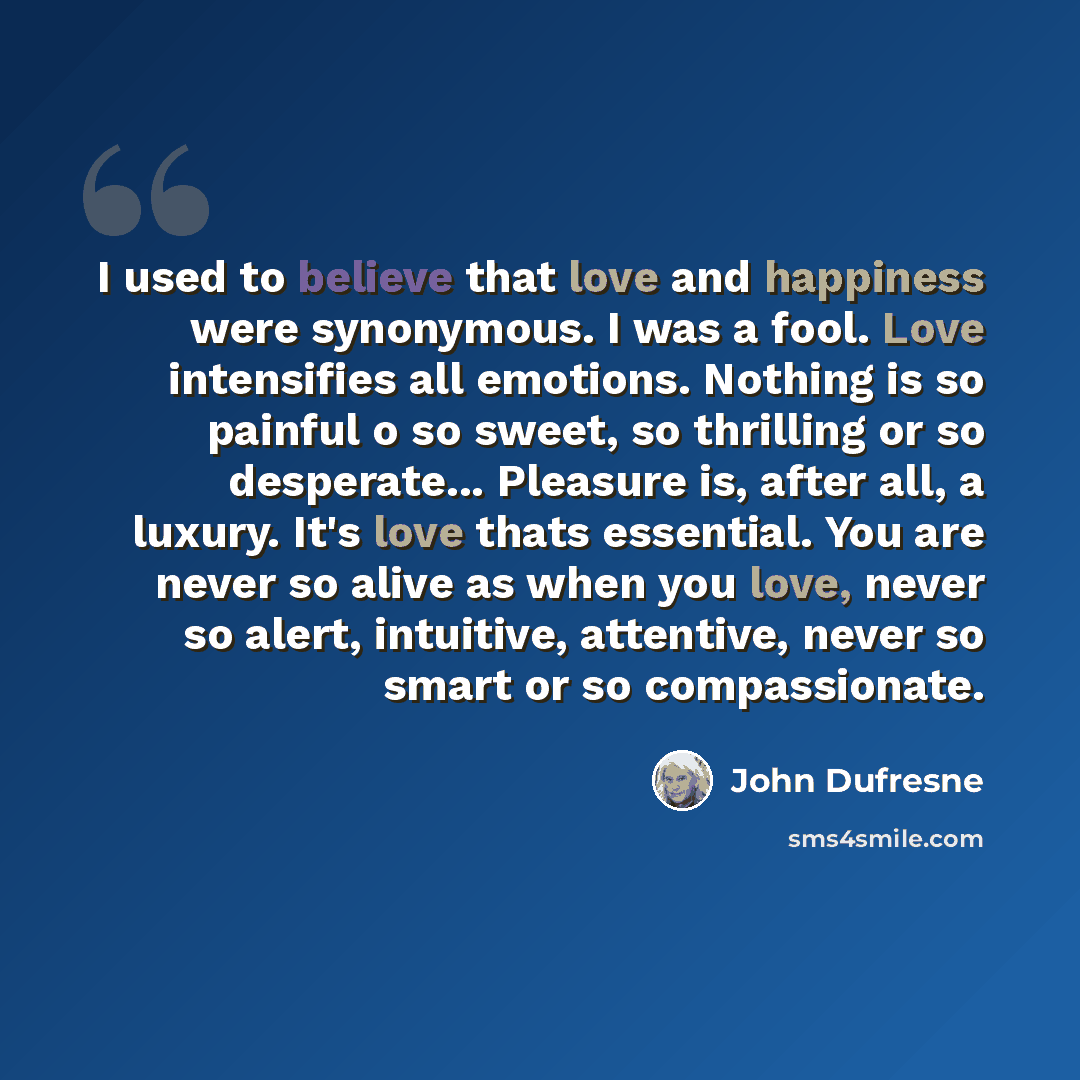 “I used to believe that love and happiness were synonymous. I was a fool. Love intensifies all emotions. Nothing is so painful o so sweet, so thrilling or so desperate... Pleasure is, after all, a luxury. It's love thats essential. You are never so alive as when you love, never so alert, intuitive…” quote by John Dufresne