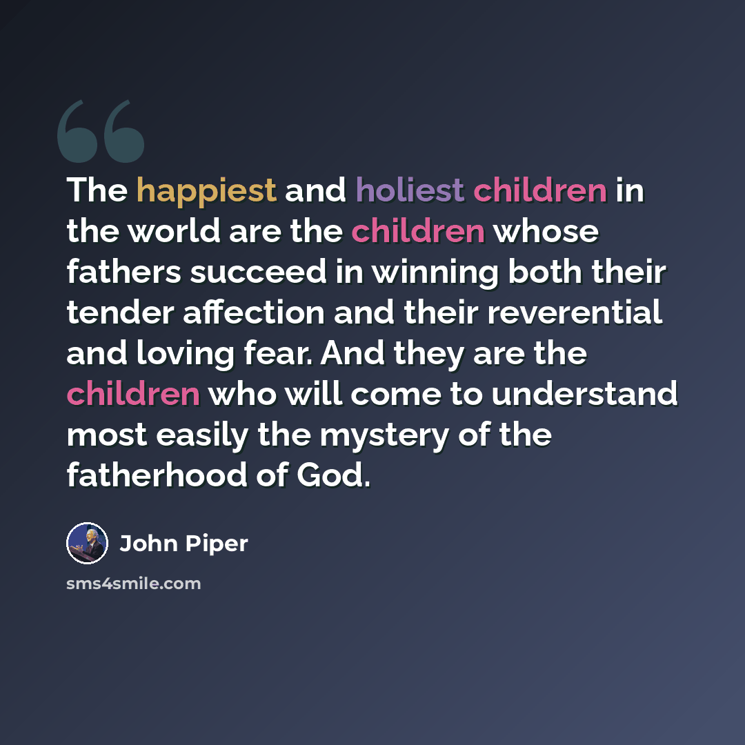“The happiest and holiest children in the world are the children whose fathers succeed in winning both their tender affection and their reverential and loving fear. And they are the children who will come to understand most easily the mystery of the fatherhood of God.” quote by John Piper