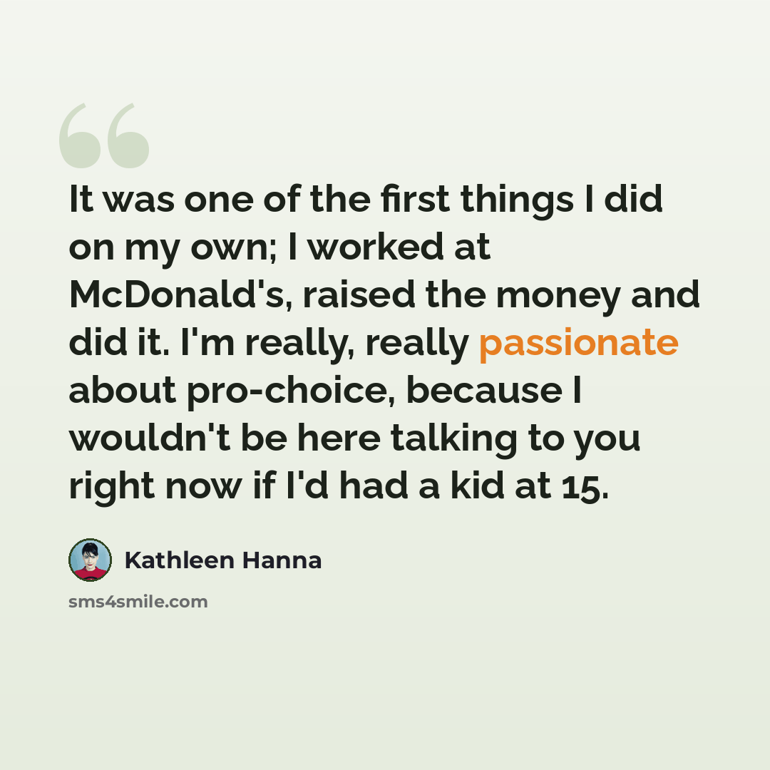 “It was one of the first things I did on my own; I worked at McDonald's, raised the money and did it. I'm really, really passionate about pro-choice, because I wouldn't be here talking to you right now if I'd had a kid at 15.” quote by Kathleen Hanna