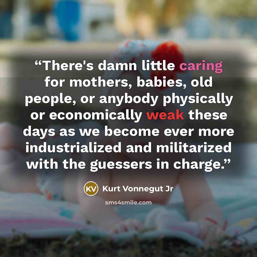 “There's damn little caring for mothers, babies, old people, or anybody physically or economically weak these days as we become ever more industrialized and militarized with the guessers in charge.” quote by Kurt Vonnegut Jr
