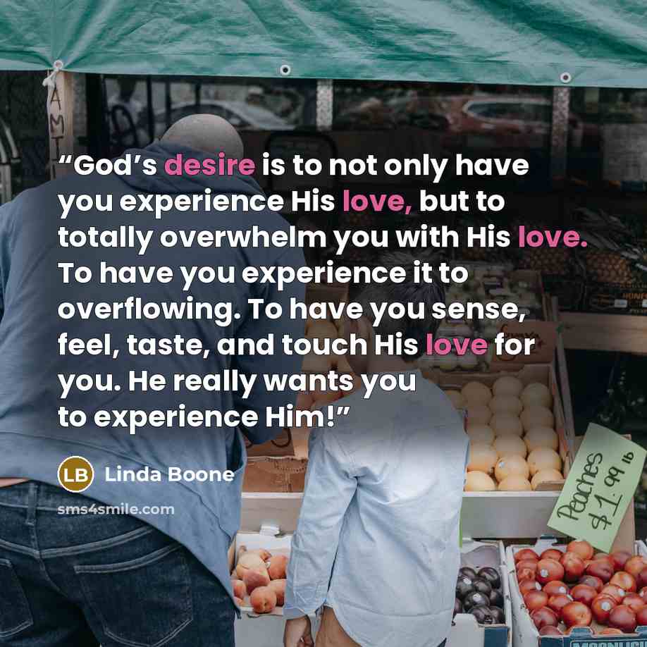 “God’s desire is to not only have you experience His love, but to totally overwhelm you with His love. To have you experience it to overflowing. To have you sense, feel, taste, and touch His love for you. He really wants you to experience Him!” quote by Linda Boone