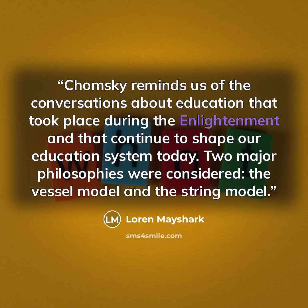 “Chomsky reminds us of the conversations about education that took place during the Enlightenment and that continue to shape our education system today. Two major philosophies were considered: the vessel model and the string model.” quote by Loren Mayshark