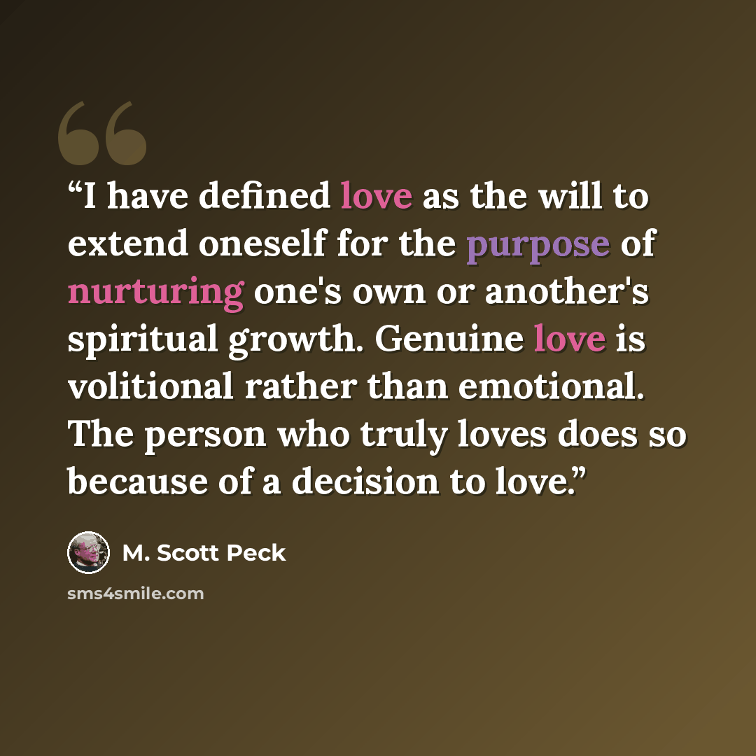 “I have defined love as the will to extend oneself for the purpose of nurturing one's own or another's spiritual growth. Genuine love is volitional rather than emotional. The person who truly loves does so because of a decision to love.” quote by M. Scott Peck
