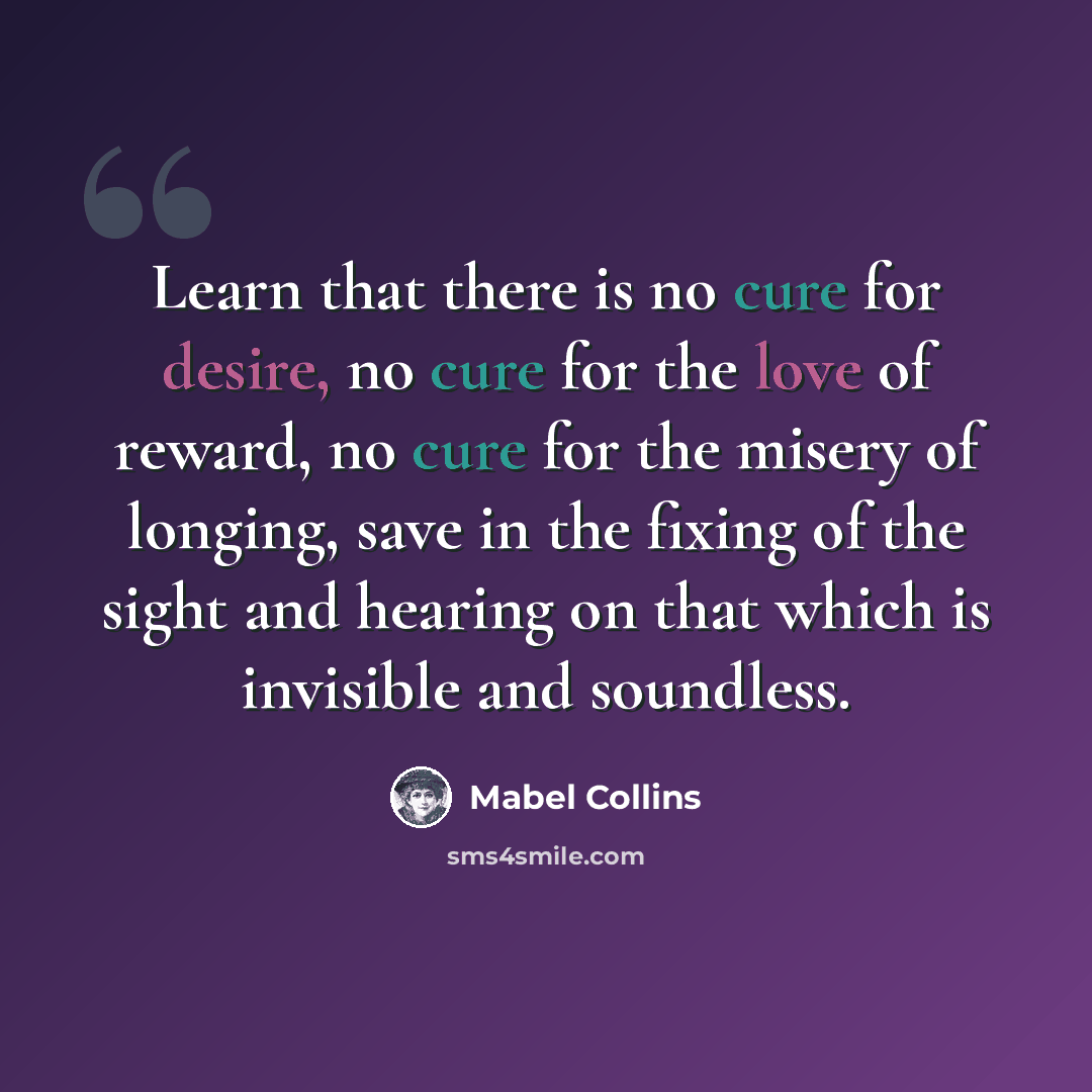 “Learn that there is no cure for desire, no cure for the love of reward, no cure for the misery of longing, save in the fixing of the sight and hearing on that which is invisible and soundless.” quote by Mabel Collins