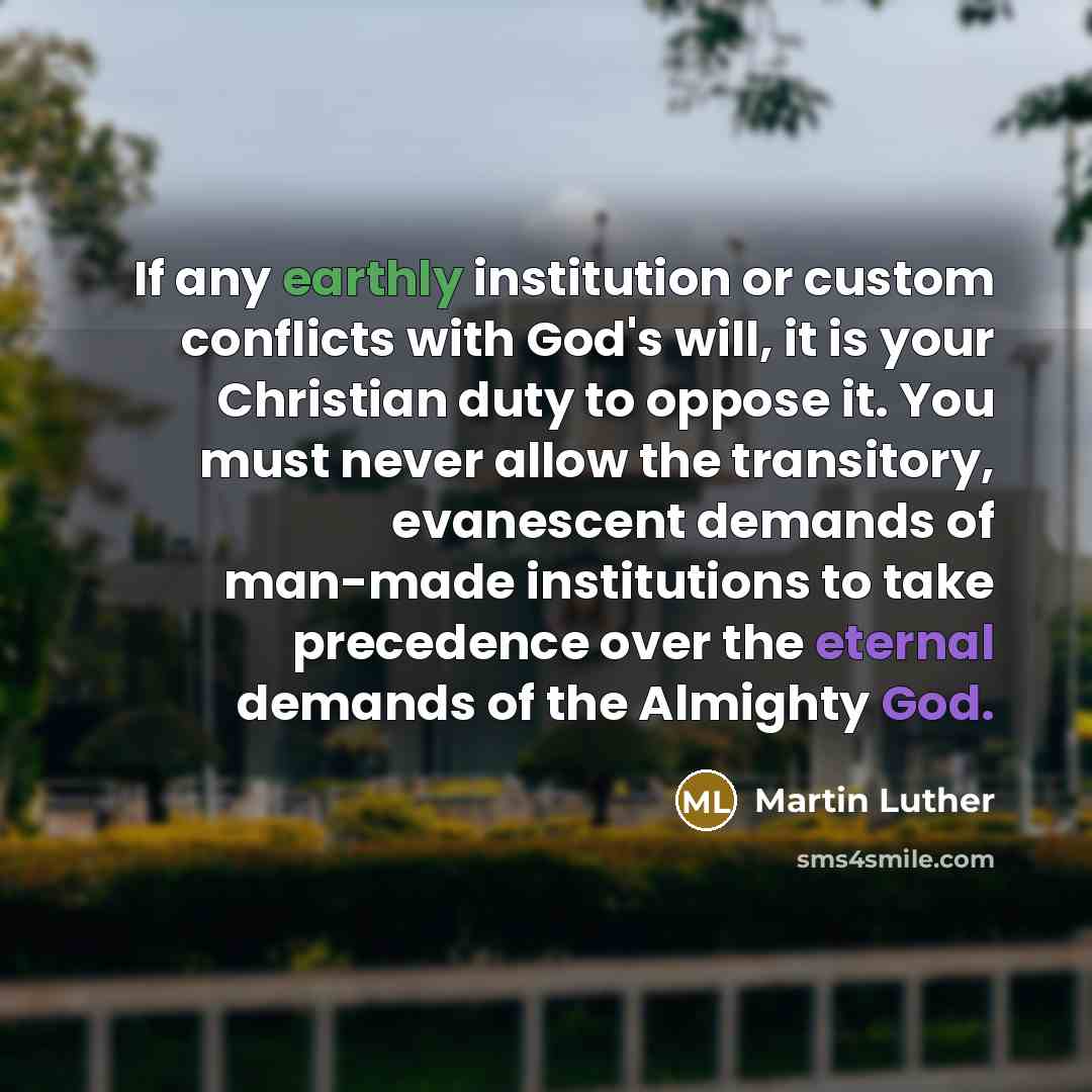 “If any earthly institution or custom conflicts with God's will, it is your Christian duty to oppose it. You must never allow the transitory, evanescent demands of man-made institutions to take precedence over the eternal demands of the Almighty God.” quote by Martin Luther