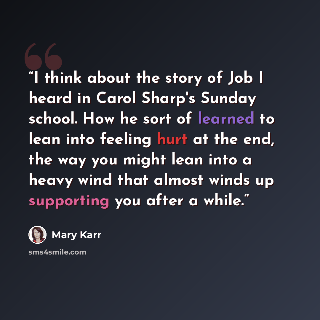 “I think about the story of Job I heard in Carol Sharp's Sunday school. How he sort of learned to lean into feeling hurt at the end, the way you might lean into a heavy wind that almost winds up supporting you after a while.” quote by Mary Karr