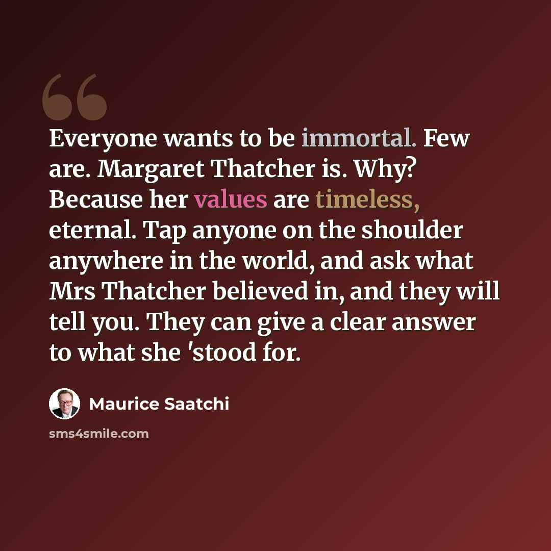 “Everyone wants to be immortal. Few are. Margaret Thatcher is. Why? Because her values are timeless, eternal. Tap anyone on the shoulder anywhere in the world, and ask what Mrs Thatcher believed in, and they will tell you. They can give a clear answer to what she 'stood for.” quote by Maurice Saatchi