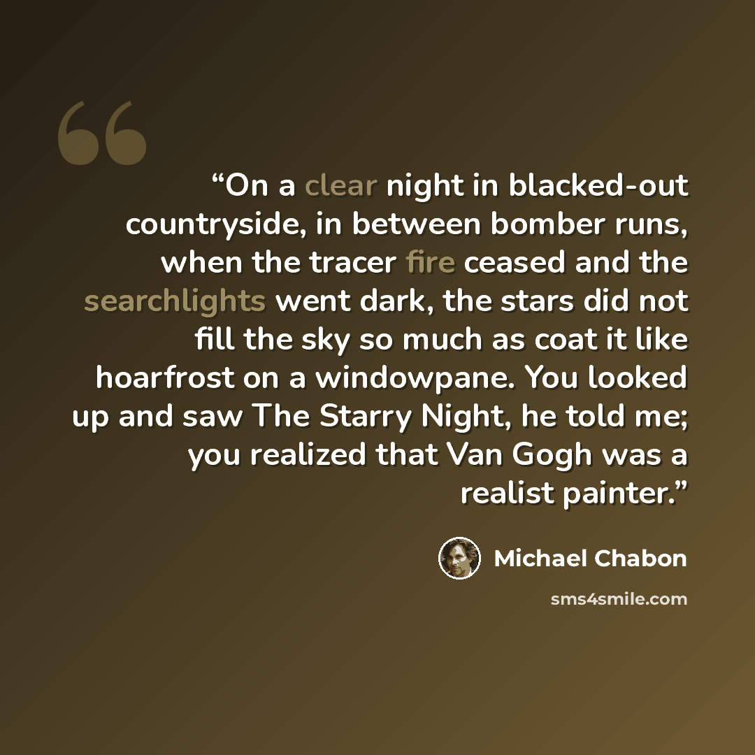 “On a clear night in blacked-out countryside, in between bomber runs, when the tracer fire ceased and the searchlights went dark, the stars did not fill the sky so much as coat it like hoarfrost on a windowpane. You looked up and saw The Starry Night, he told me; you realized that Van Gogh was a…” quote by Michael Chabon