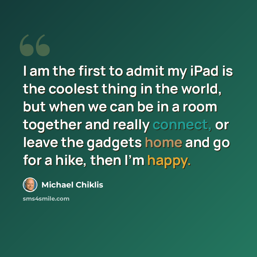“I am the first to admit my iPad is the coolest thing in the world, but when we can be in a room together and really connect, or leave the gadgets home and go for a hike, then I'm happy.” quote by Michael Chiklis