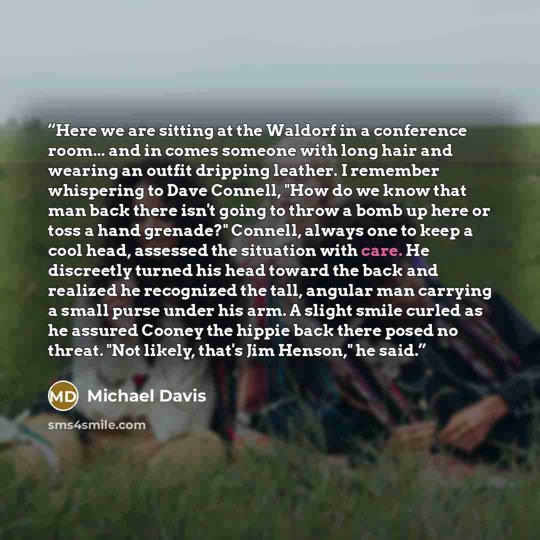 “Here we are sitting at the Waldorf in a conference room... and in comes someone with long hair and wearing an outfit dripping leather. I remember whispering to Dave Connell, "How do we know that man back there isn't going to throw a bomb up here or toss a hand grenade?" Connell, always one to keep…” quote by Michael Davis