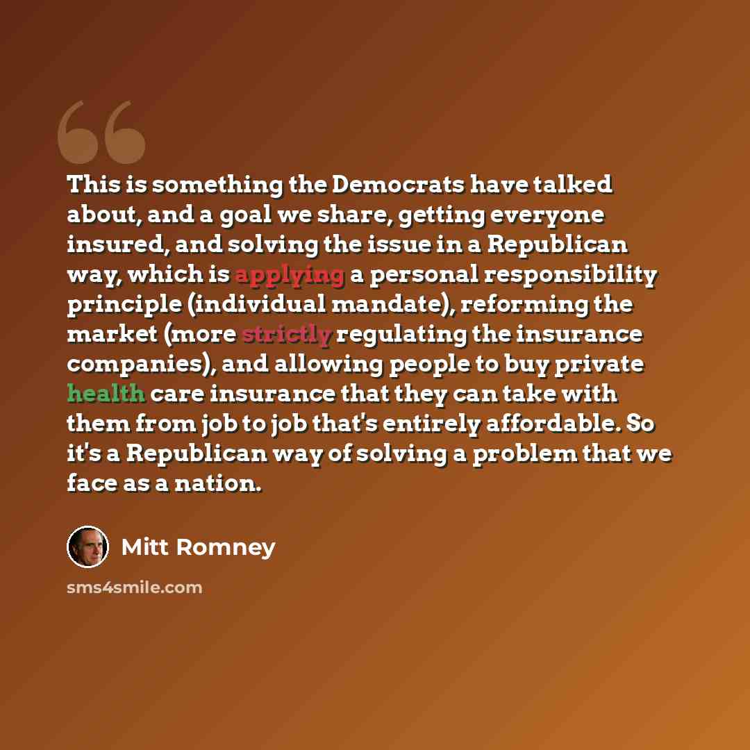 “This is something the Democrats have talked about, and a goal we share, getting everyone insured, and solving the issue in a Republican way, which is applying a personal responsibility principle (individual mandate), reforming the market (more strictly regulating the insurance companies), and…” quote by Mitt Romney