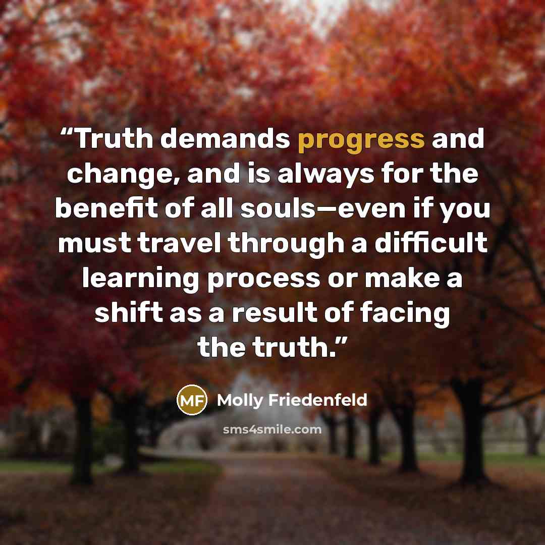 “Truth demands progress and change, and is always for the benefit of all souls—even if you must travel through a difficult learning process or make a shift as a result of facing the truth.” quote by Molly Friedenfeld