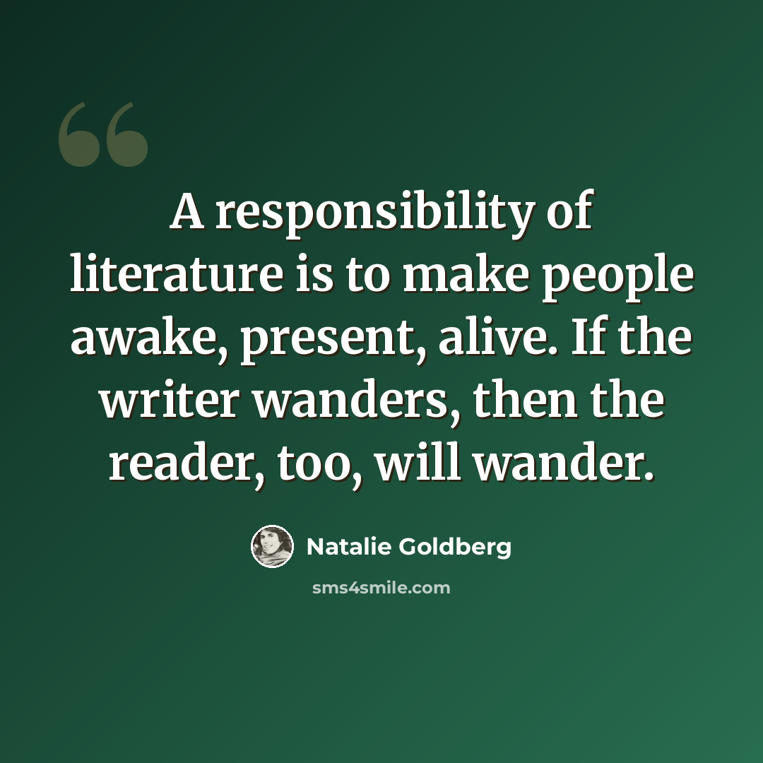 “A responsibility of literature is to make people awake, present, alive. If the writer wanders, then the reader, too, will wander.” quote by Natalie Goldberg