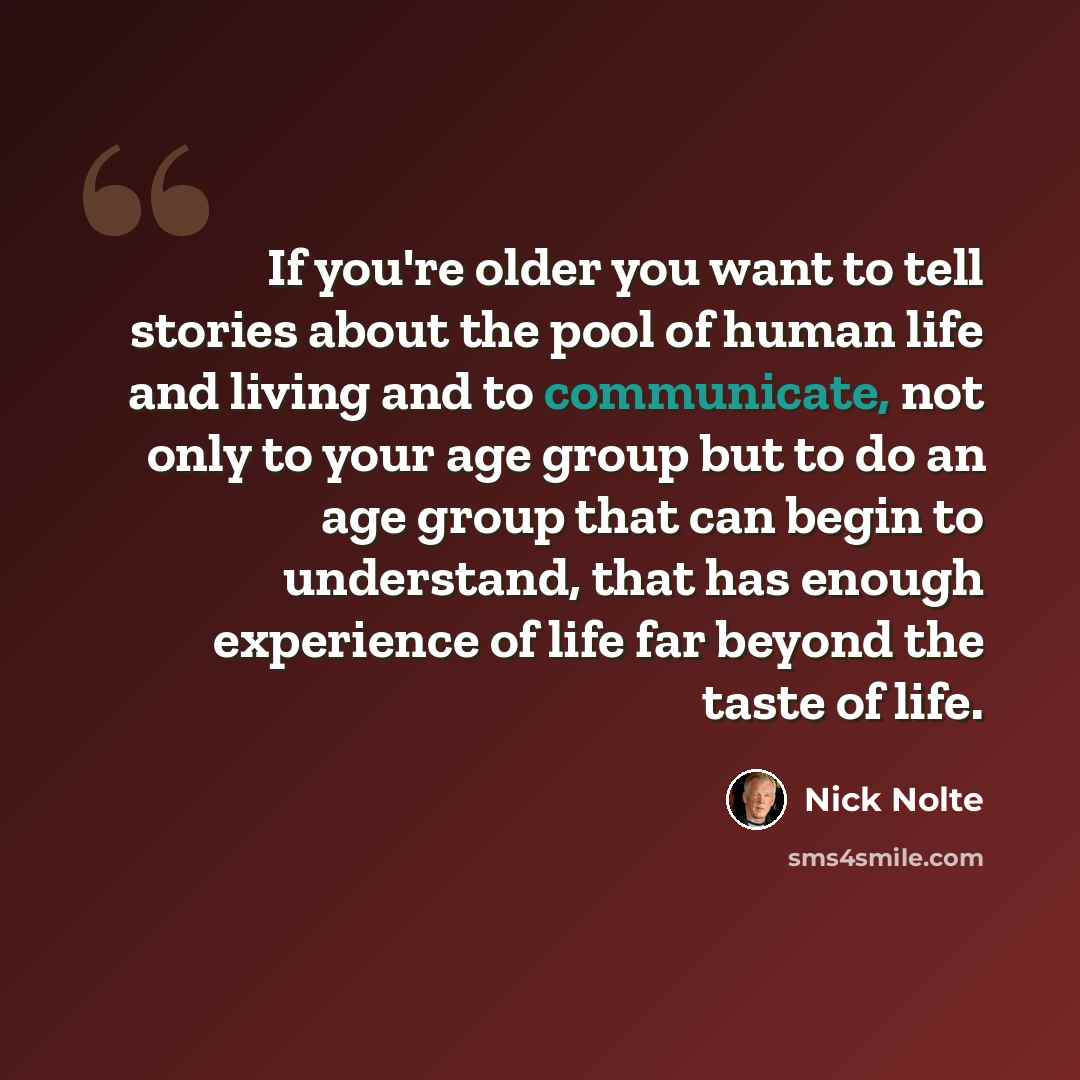 “If you're older you want to tell stories about the pool of human life and living and to communicate, not only to your age group but to do an age group that can begin to understand, that has enough experience of life far beyond the taste of life.” quote by Nick Nolte