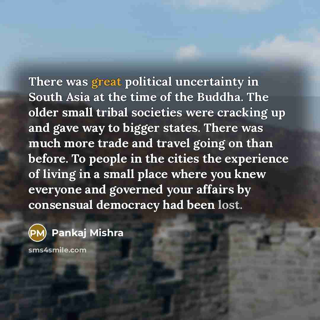 “There was great political uncertainty in South Asia at the time of the Buddha. The older small tribal societies were cracking up and gave way to bigger states. There was much more trade and travel going on than before. To people in the cities the experience of living in a small place where you…” quote by Pankaj Mishra