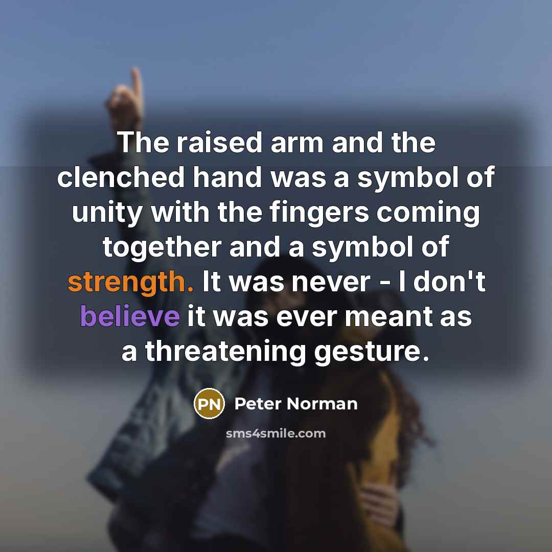 “The raised arm and the clenched hand was a symbol of unity with the fingers coming together and a symbol of strength. It was never - I don't believe it was ever meant as a threatening gesture.” quote by Peter Norman