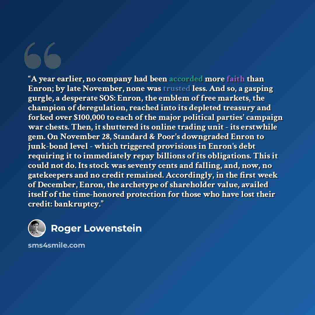 “A year earlier, no company had been accorded more faith than Enron; by late November, none was trusted less. And so, a gasping gurgle, a desperate SOS: Enron, the emblem of free markets, the champion of deregulation, reached into its depleted treasury and forked over $100,000 to each of the major…” quote by Roger Lowenstein