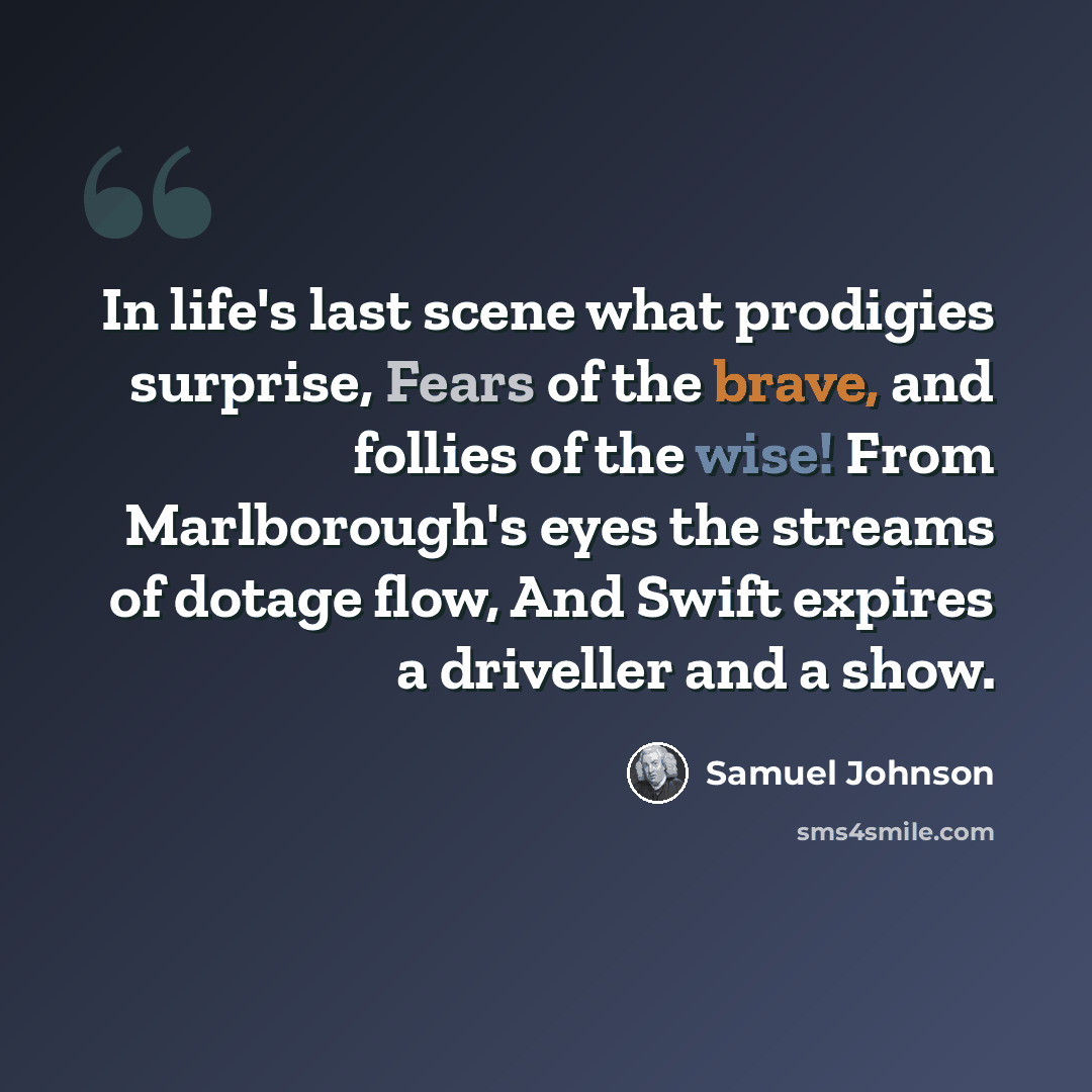 “In life's last scene what prodigies surprise, Fears of the brave, and follies of the wise! From Marlborough's eyes the streams of dotage flow, And Swift expires a driveller and a show.” quote by Samuel Johnson