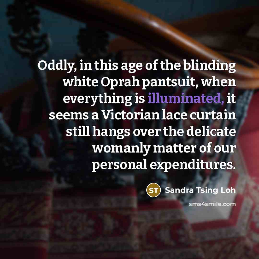 “Oddly, in this age of the blinding white Oprah pantsuit, when everything is illuminated, it seems a Victorian lace curtain still hangs over the delicate womanly matter of our personal expenditures.” quote by Sandra Tsing Loh