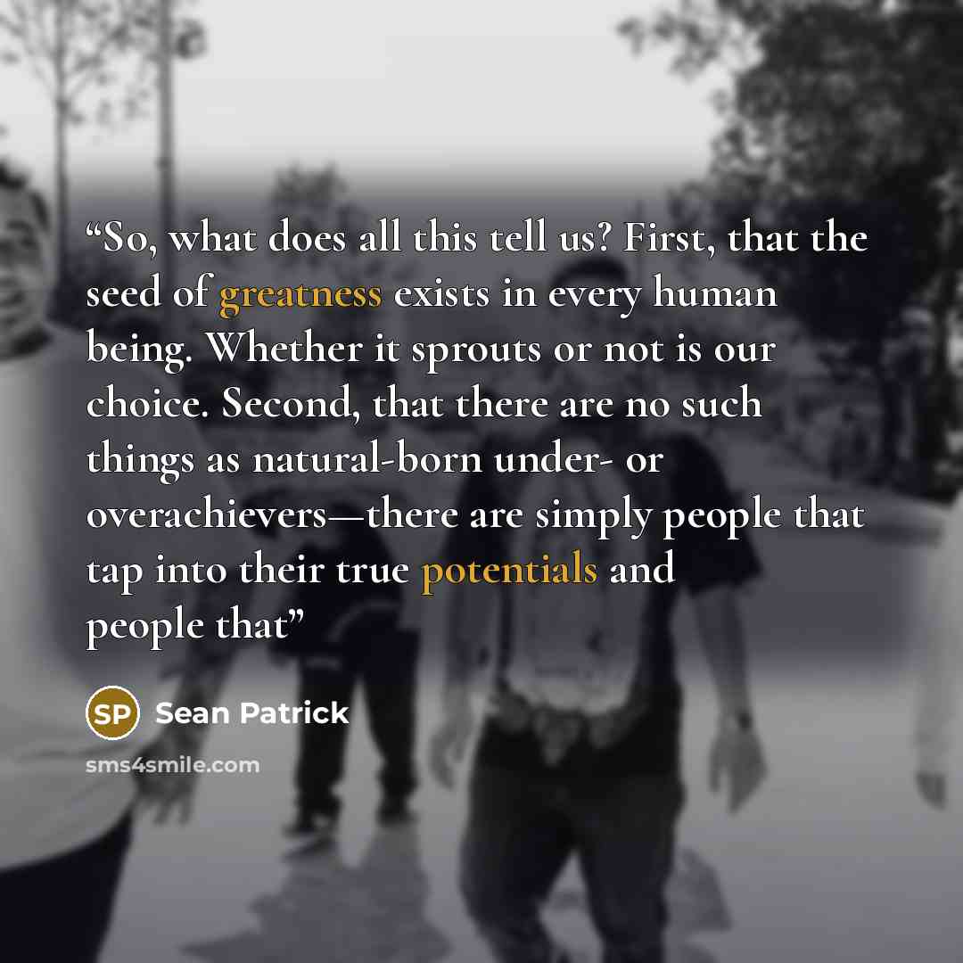 “So, what does all this tell us? First, that the seed of greatness exists in every human being. Whether it sprouts or not is our choice. Second, that there are no such things as natural-born under- or overachievers—there are simply people that tap into their true potentials and people that” quote by Sean Patrick