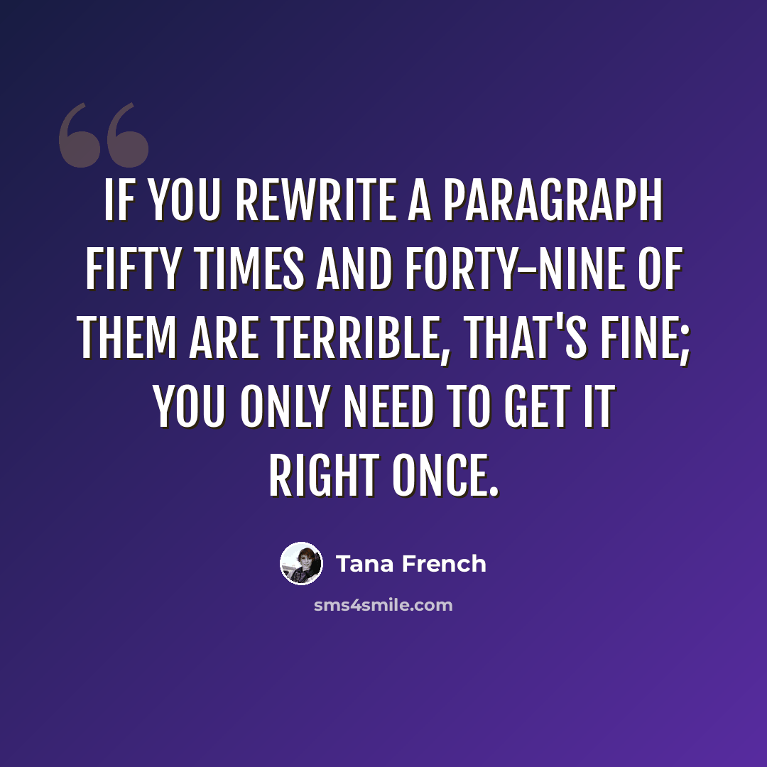 “If you rewrite a paragraph fifty times and forty-nine of them are terrible, that's fine; you only need to get it right once.” quote by Tana French