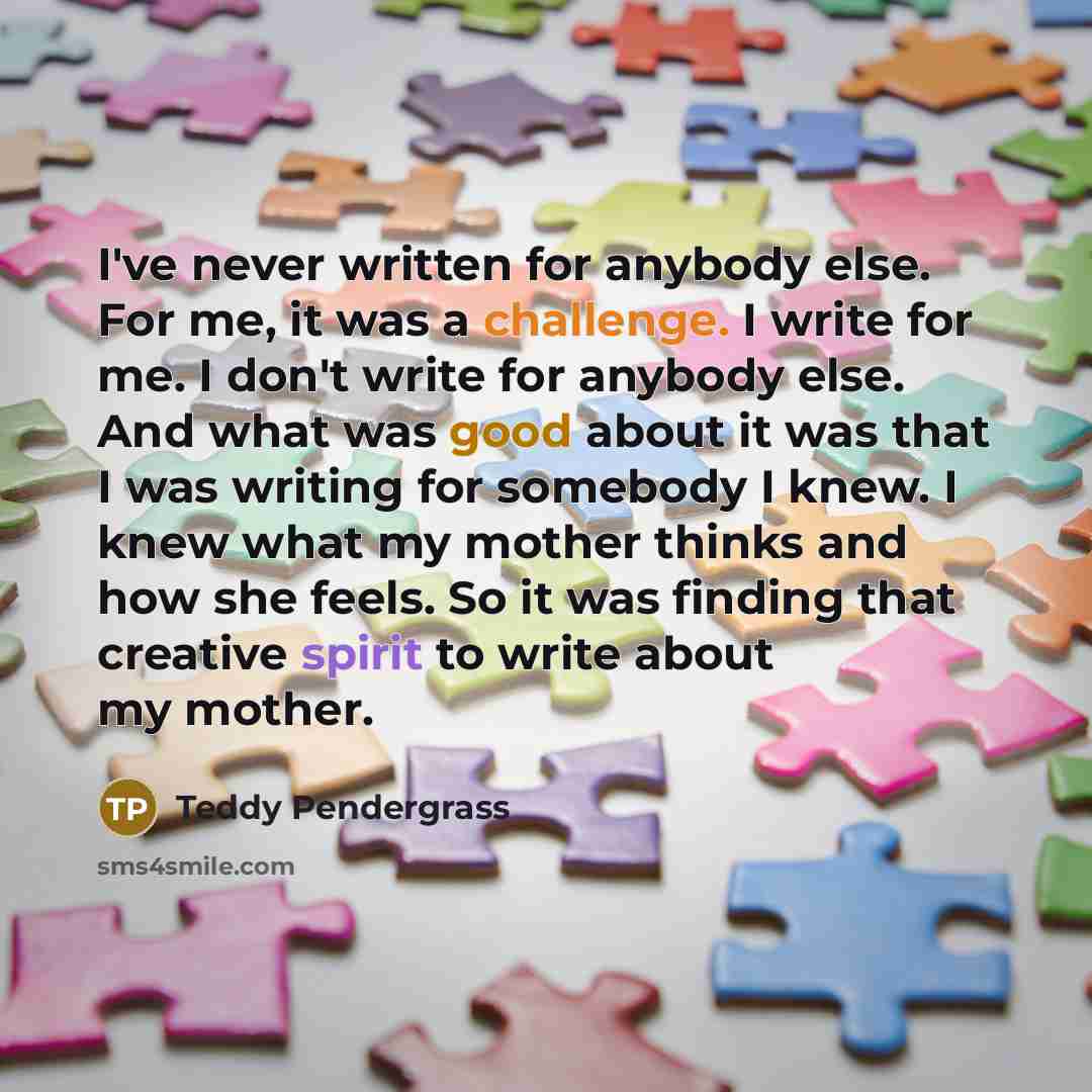 “I've never written for anybody else. For me, it was a challenge. I write for me. I don't write for anybody else. And what was good about it was that I was writing for somebody I knew. I knew what my mother thinks and how she feels. So it was finding that creative spirit to write about my mother.” quote by Teddy Pendergrass