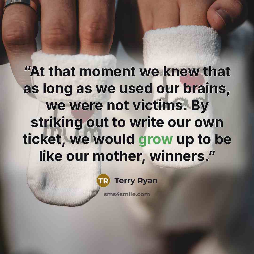 “At that moment we knew that as long as we used our brains, we were not victims. By striking out to write our own ticket, we would grow up to be like our mother, winners.” quote by Terry Ryan