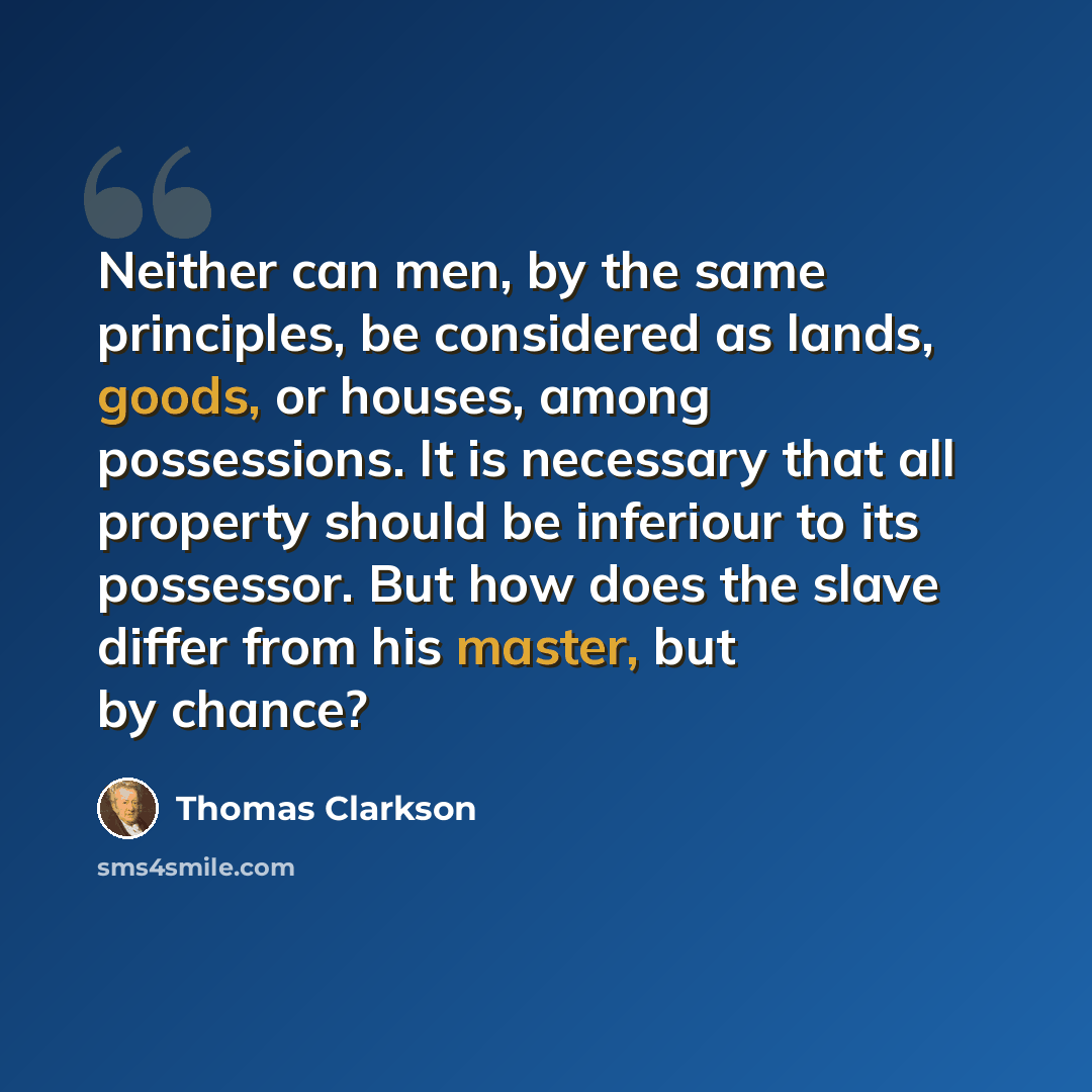 “Neither can men, by the same principles, be considered as lands, goods, or houses, among possessions. It is necessary that all property should be inferiour to its possessor. But how does the slave differ from his master, but by chance?” quote by Thomas Clarkson