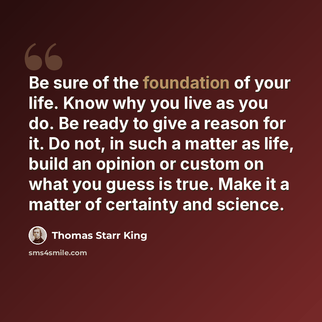 “Be sure of the foundation of your life. Know why you live as you do. Be ready to give a reason for it. Do not, in such a matter as life, build an opinion or custom on what you guess is true. Make it a matter of certainty and science.” quote by Thomas Starr King