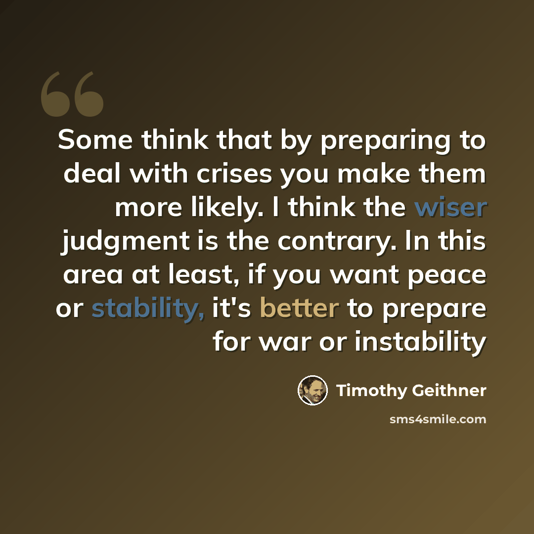 “Some think that by preparing to deal with crises you make them more likely. I think the wiser judgment is the contrary. In this area at least, if you want peace or stability, it's better to prepare for war or instability” quote by Timothy Geithner