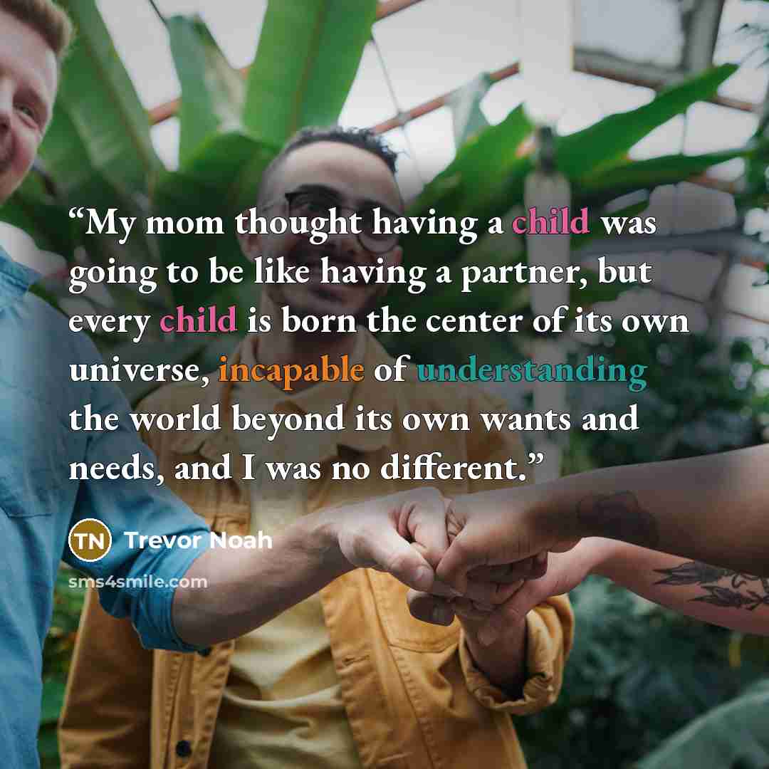 “My mom thought having a child was going to be like having a partner, but every child is born the center of its own universe, incapable of understanding the world beyond its own wants and needs, and I was no different.” quote by Trevor Noah