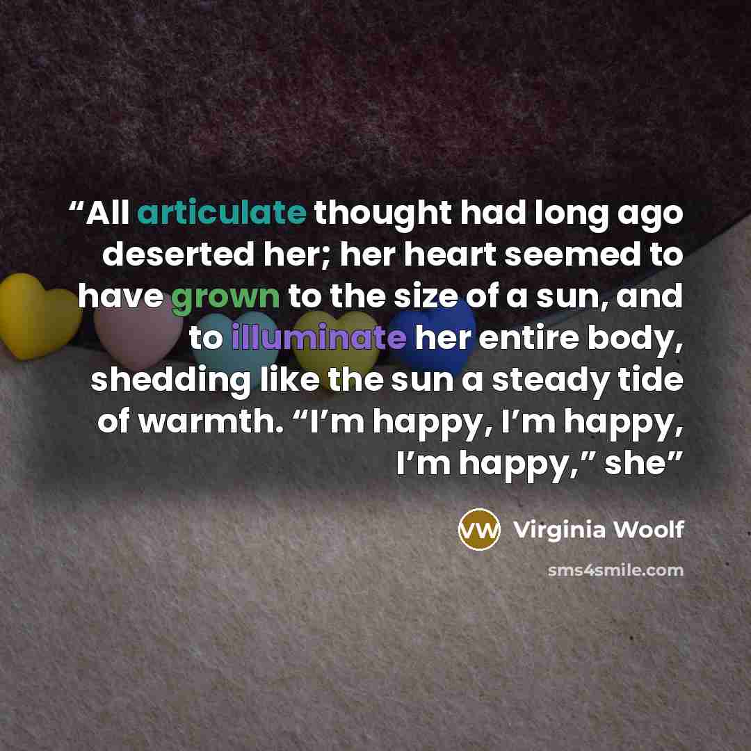 “All articulate thought had long ago deserted her; her heart seemed to have grown to the size of a sun, and to illuminate her entire body, shedding like the sun a steady tide of warmth. “I’m happy, I’m happy, I’m happy,” she” quote by Virginia Woolf