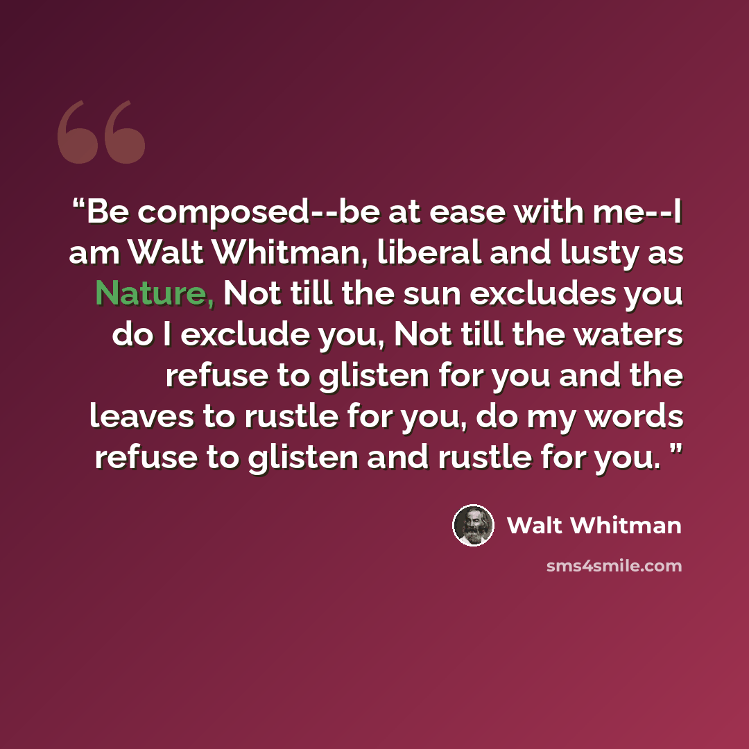 “Be composed--be at ease with me--I am Walt Whitman, liberal and lusty as Nature, Not till the sun excludes you do I exclude you, Not till the waters refuse to glisten for you and the leaves to rustle for you, do my words refuse to glisten and rustle for you.” quote by Walt Whitman
