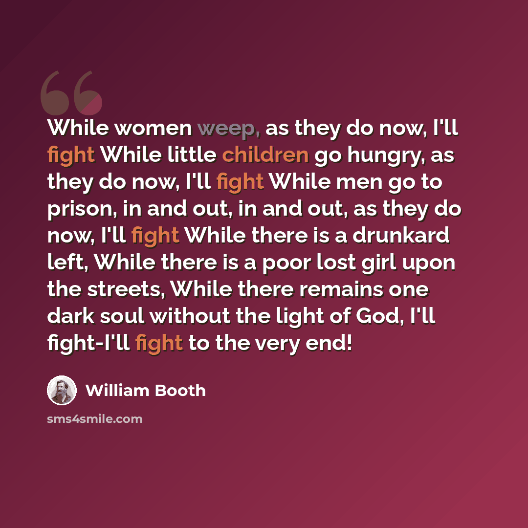 “While women weep, as they do now, I'll fight While little children go hungry, as they do now, I'll fight While men go to prison, in and out, in and out, as they do now, I'll fight While there is a drunkard left, While there is a poor lost girl upon the streets, While there remains one dark soul…” quote by William Booth