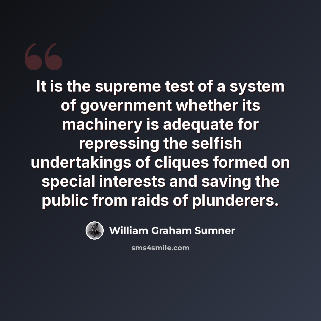 “It is the supreme test of a system of government whether its machinery is adequate for repressing the selfish undertakings of cliques formed on special interests and saving the public from raids of plunderers.” quote by William Graham Sumner