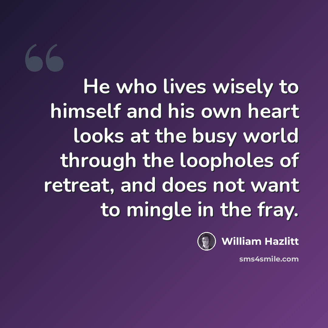 “He who lives wisely to himself and his own heart looks at the busy world through the loopholes of retreat, and does not want to mingle in the fray.” quote by William Hazlitt