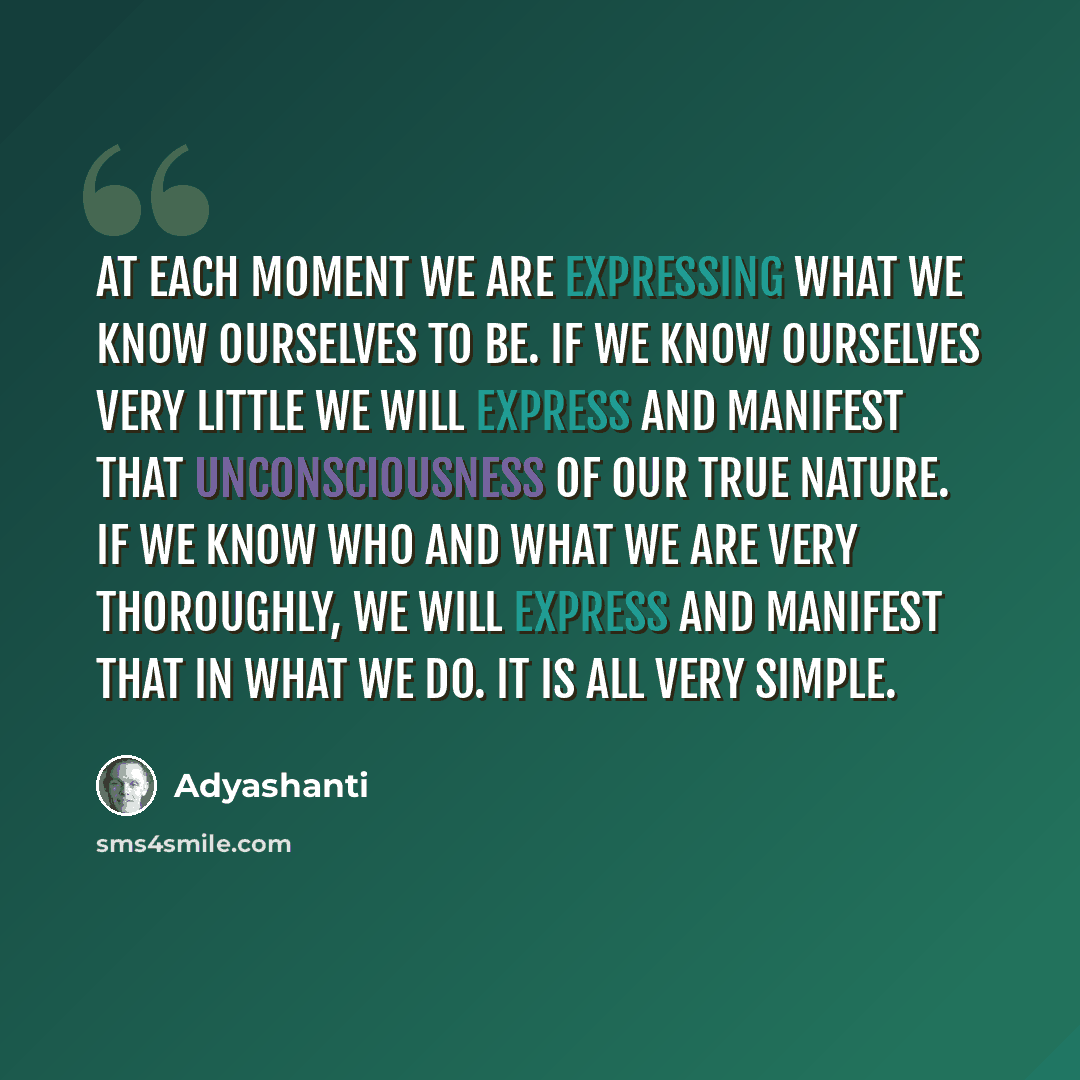 “At each moment we are expressing what we know ourselves to be. If we know ourselves very little we will express and manifest that unconsciousness of our true nature. If we know who and what we are very thoroughly, we will express and manifest that in what we do. It is all very simple.” quote by Adyashanti