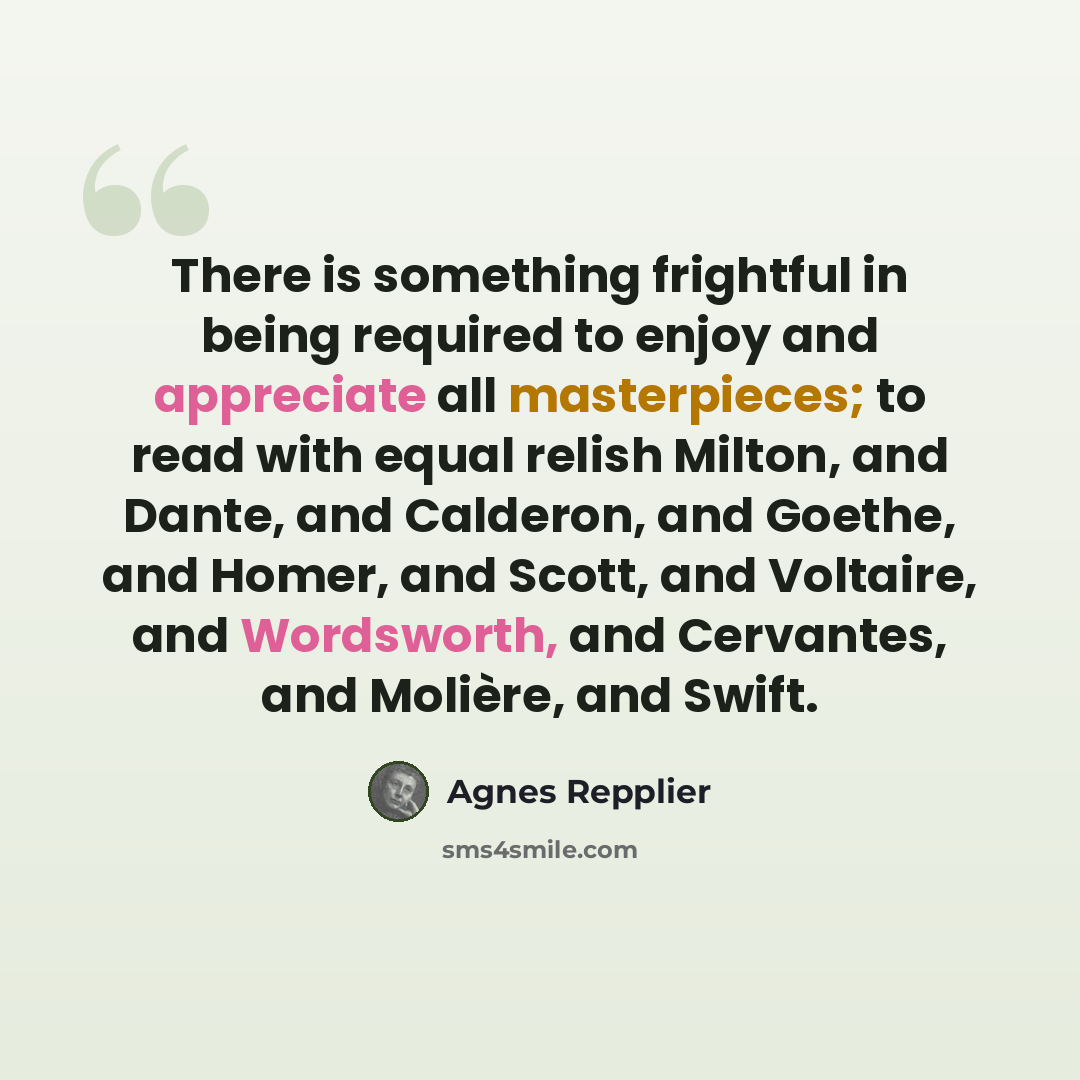 “There is something frightful in being required to enjoy and appreciate all masterpieces; to read with equal relish Milton, and Dante, and Calderon, and Goethe, and Homer, and Scott, and Voltaire, and Wordsworth, and Cervantes, and Molière, and Swift.” quote by Agnes Repplier