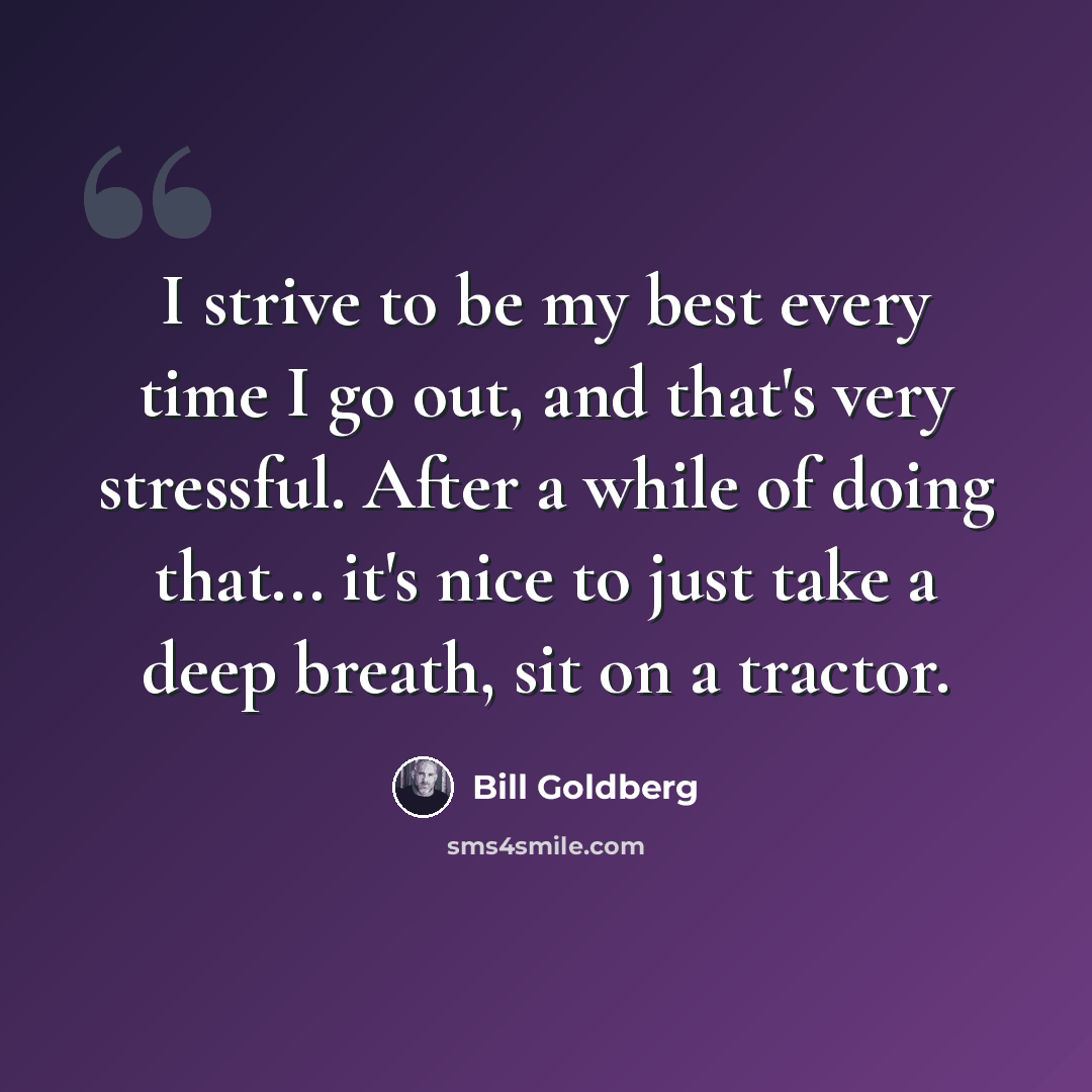 “I strive to be my best every time I go out, and that's very stressful. After a while of doing that... it's nice to just take a deep breath, sit on a tractor.” quote by Bill Goldberg