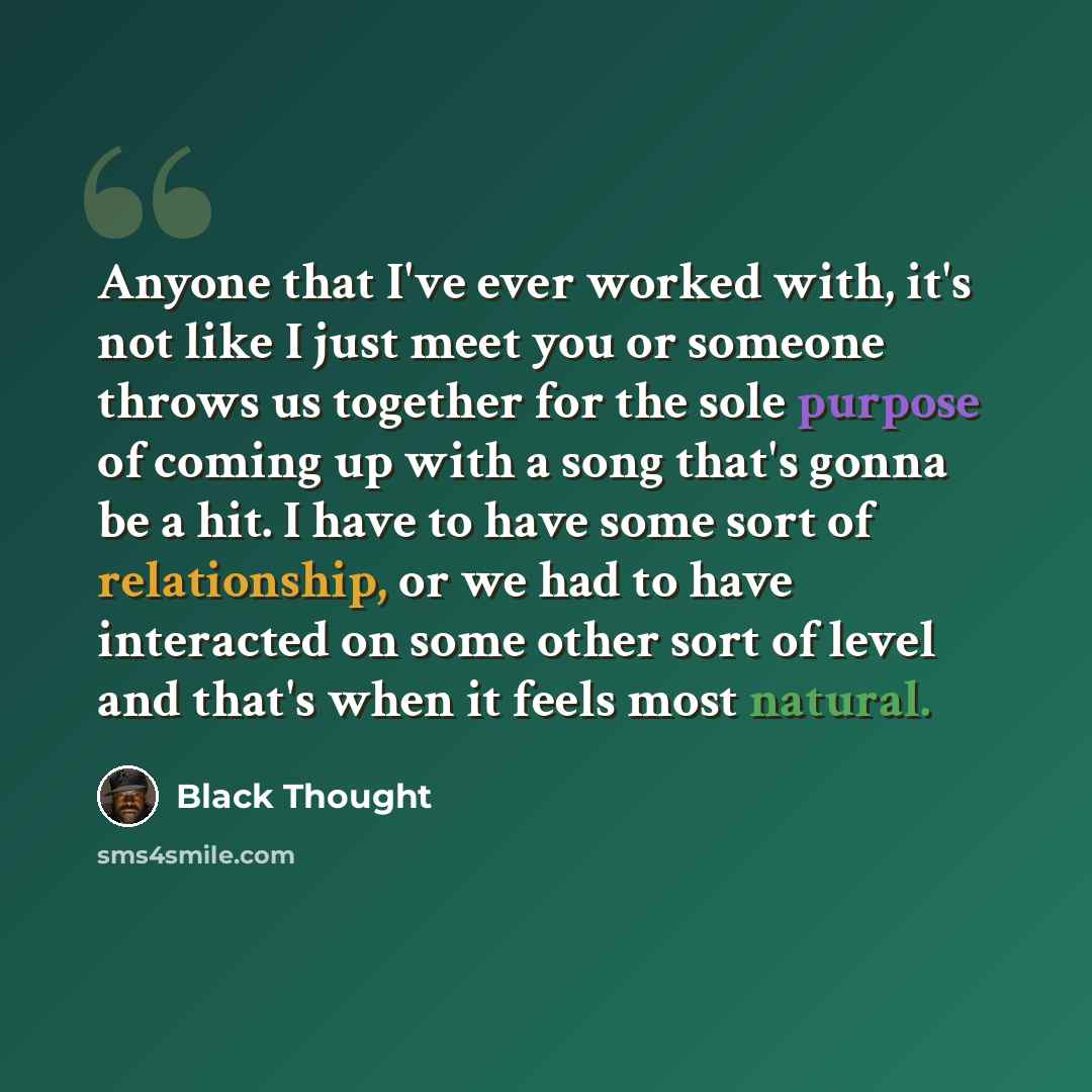 “Anyone that I've ever worked with, it's not like I just meet you or someone throws us together for the sole purpose of coming up with a song that's gonna be a hit. I have to have some sort of relationship, or we had to have interacted on some other sort of level and that's when it feels most…” quote by Black Thought