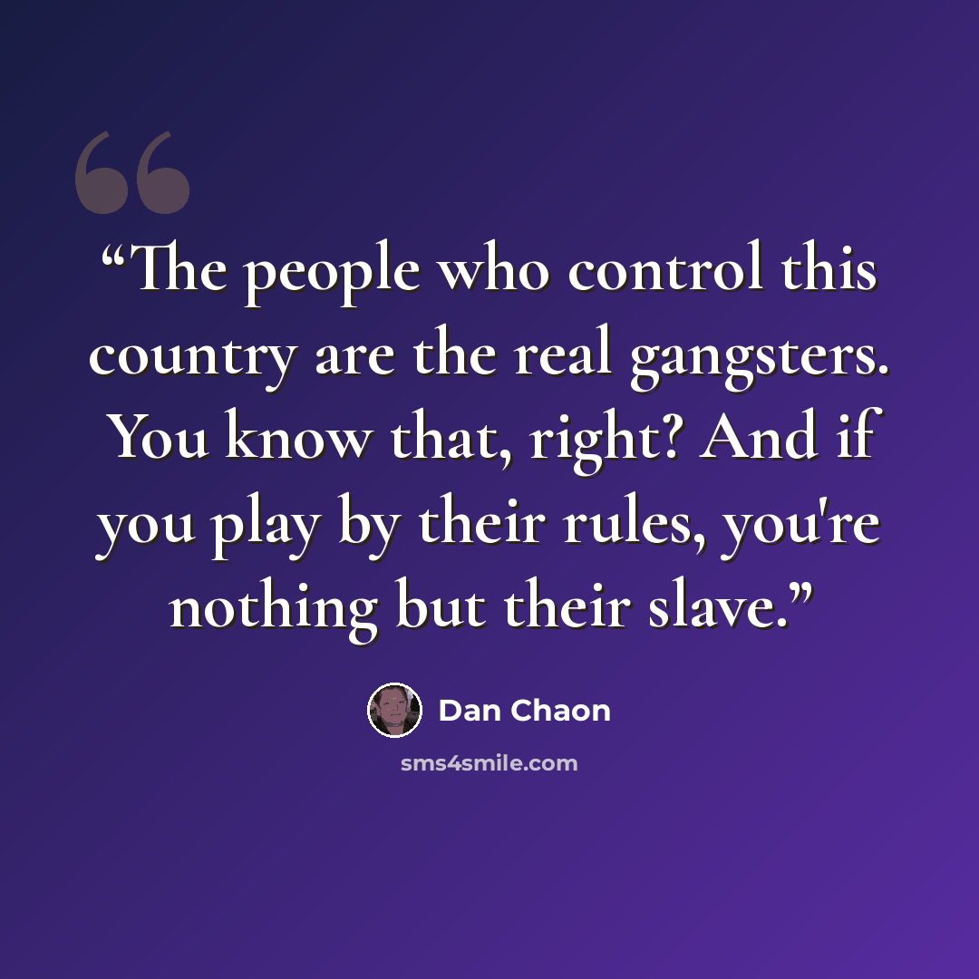 “The people who control this country are the real gangsters. You know that, right? And if you play by their rules, you're nothing but their slave.” quote by Dan Chaon